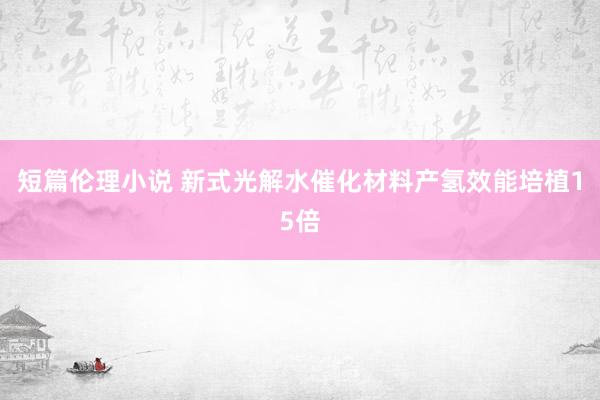 短篇伦理小说 新式光解水催化材料产氢效能培植15倍