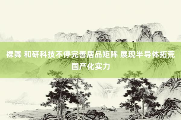 裸舞 和研科技不停完善居品矩阵 展现半导体拓荒国产化实力