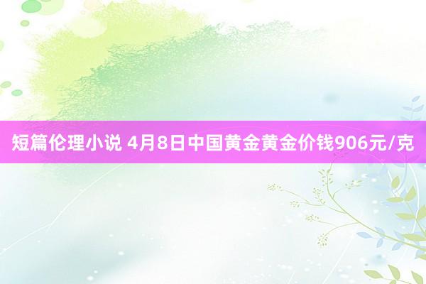 短篇伦理小说 4月8日中国黄金黄金价钱906元/克