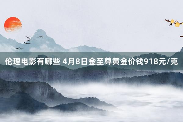 伦理电影有哪些 4月8日金至尊黄金价钱918元/克