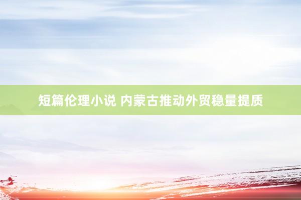 短篇伦理小说 内蒙古推动外贸稳量提质