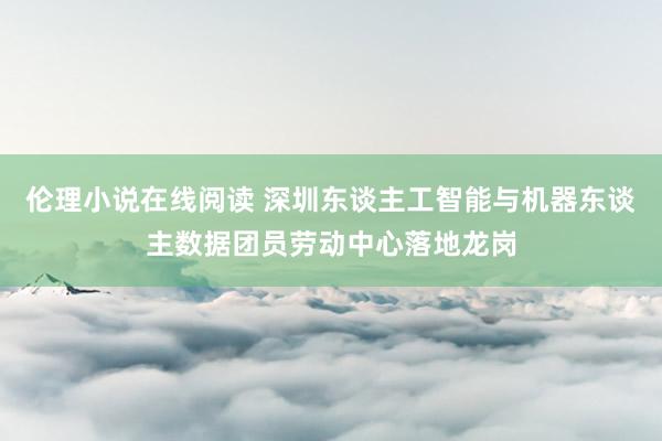 伦理小说在线阅读 深圳东谈主工智能与机器东谈主数据团员劳动中心落地龙岗