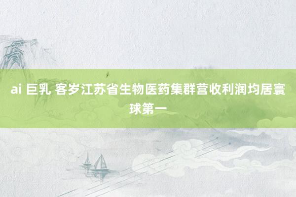 ai 巨乳 客岁江苏省生物医药集群营收利润均居寰球第一