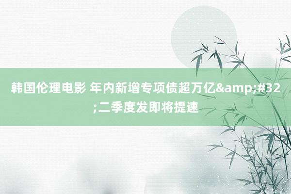 韩国伦理电影 年内新增专项债超万亿&#32;二季度发即将提速