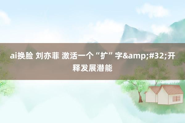 ai换脸 刘亦菲 激活一个“扩”字&#32;开释发展潜能