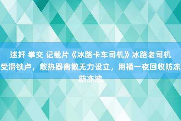 迷奸 拳交 记载片《冰路卡车司机》冰路老司机遭受滑铁卢，散热器离散无力设立，用桶一夜回收防冻液