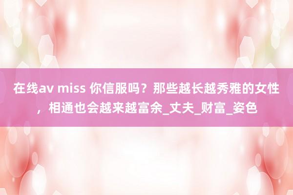 在线av miss 你信服吗？那些越长越秀雅的女性，相通也会越来越富余_丈夫_财富_姿色