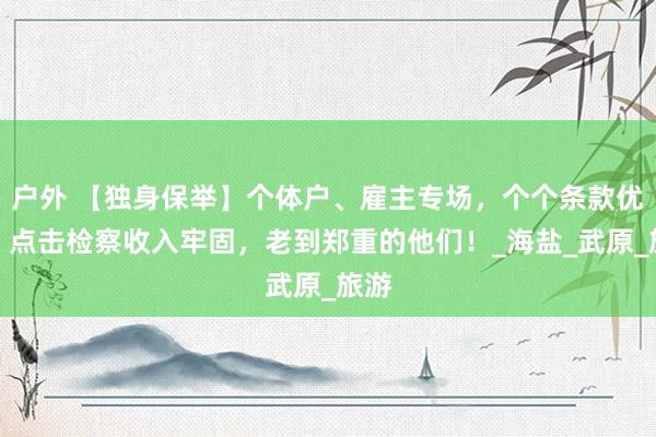 户外 【独身保举】个体户、雇主专场，个个条款优厚，点击检察收入牢固，老到郑重的他们！_海盐_武原_旅游