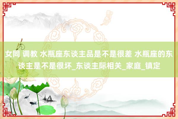 女同 调教 水瓶座东谈主品是不是很差 水瓶座的东谈主是不是很坏_东谈主际相关_家庭_镇定