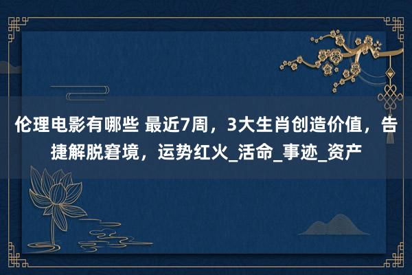 伦理电影有哪些 最近7周，3大生肖创造价值，告捷解脱窘境，运势红火_活命_事迹_资产