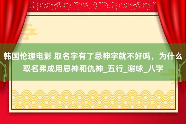 韩国伦理电影 取名字有了忌神字就不好吗，为什么取名弗成用忌神和仇神_五行_谢咏_八字