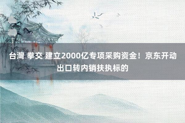 台灣 拳交 建立2000亿专项采购资金！京东开动出口转内销扶执标的