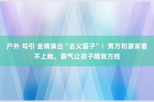 户外 勾引 金靖演出“去父留子”！男方和婆家看不上她，霸气让孩子随我方姓