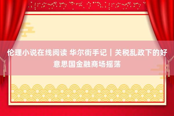 伦理小说在线阅读 华尔街手记｜关税乱政下的好意思国金融商场摇荡