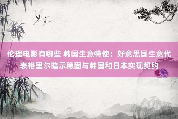 伦理电影有哪些 韩国生意特使：好意思国生意代表格里尔暗示稳固与韩国和日本实现契约