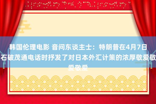 韩国伦理电影 音问东谈主士：特朗普在4月7日与石破茂通电话时抒发了对日本外汇计策的浓厚敬爱敬爱