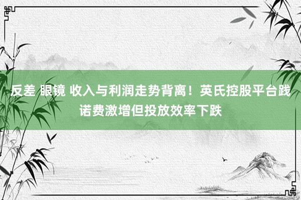 反差 眼镜 收入与利润走势背离！英氏控股平台践诺费激增但投放效率下跌