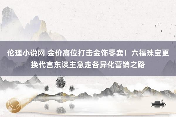 伦理小说网 金价高位打击金饰零卖！六福珠宝更换代言东谈主急走各异化营销之路
