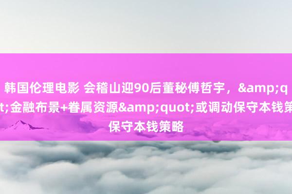 韩国伦理电影 会稽山迎90后董秘傅哲宇，&quot;金融布景+眷属资源&quot;或调动保守本钱策略