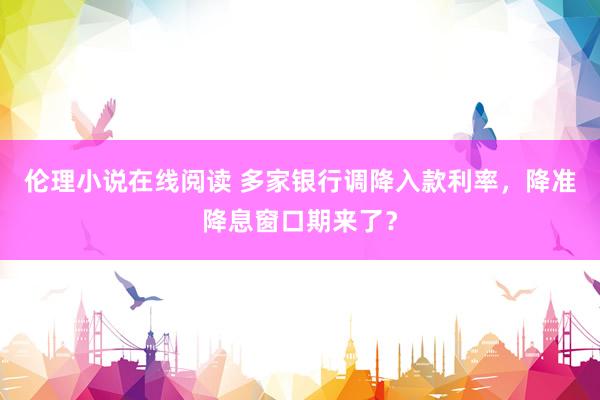 伦理小说在线阅读 多家银行调降入款利率，降准降息窗口期来了？