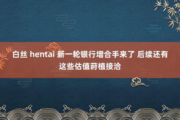 白丝 hentai 新一轮银行增合手来了 后续还有这些估值莳植接洽