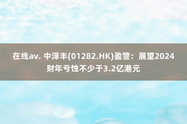 在线av. 中泽丰(01282.HK)盈警：展望2024财年亏蚀不少于3.2亿港元