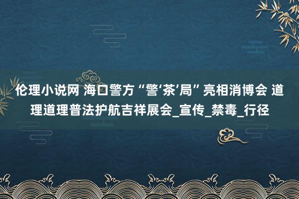伦理小说网 海口警方“警‘茶’局”亮相消博会 道理道理普法护航吉祥展会_宣传_禁毒_行径
