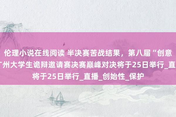 伦理小说在线阅读 半决赛苦战结果，第八届“创意花城·后生辩”广州大学生诡辩邀请赛决赛巅峰对决将于25日举行_直播_创始性_保护