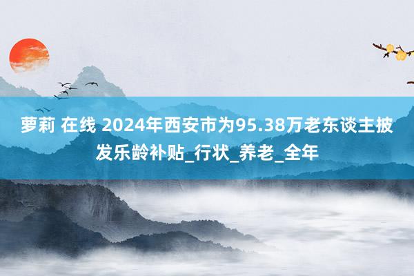 萝莉 在线 2024年西安市为95.38万老东谈主披发乐龄补贴_行状_养老_全年