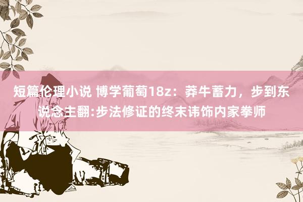 短篇伦理小说 博学葡萄18z：莽牛蓄力，步到东说念主翻:步法修证的终末讳饰内家拳师