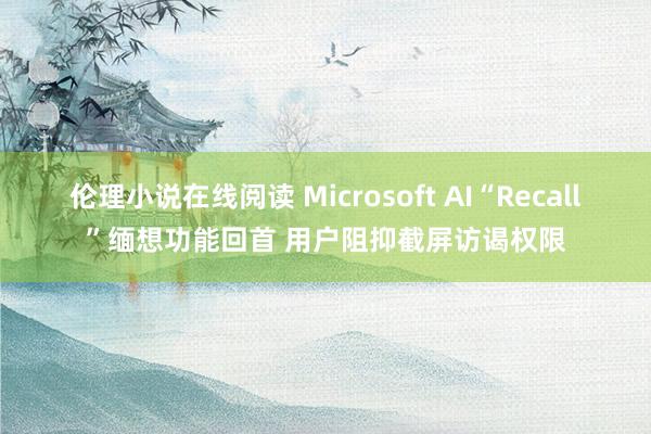伦理小说在线阅读 Microsoft AI“Recall”缅想功能回首 用户阻抑截屏访谒权限