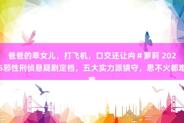 爸爸的乖女儿，打飞机，口交还让禸＃萝莉 2025邪性刑侦悬疑剧定档，五大实力派镇守，思不火都难