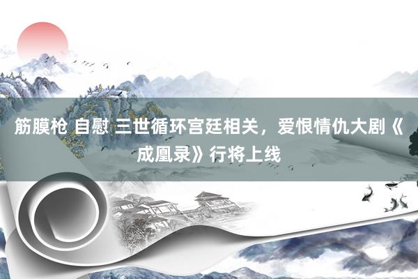 筋膜枪 自慰 三世循环宫廷相关，爱恨情仇大剧《成凰录》行将上线