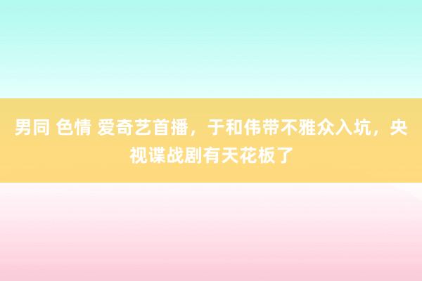 男同 色情 爱奇艺首播，于和伟带不雅众入坑，央视谍战剧有天花板了