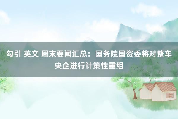 勾引 英文 周末要闻汇总：国务院国资委将对整车央企进行计策性重组