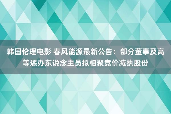 韩国伦理电影 春风能源最新公告：部分董事及高等惩办东说念主员拟相聚竞价减执股份