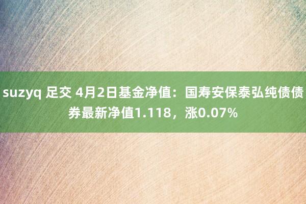 suzyq 足交 4月2日基金净值：国寿安保泰弘纯债债券最新净值1.118，涨0.07%