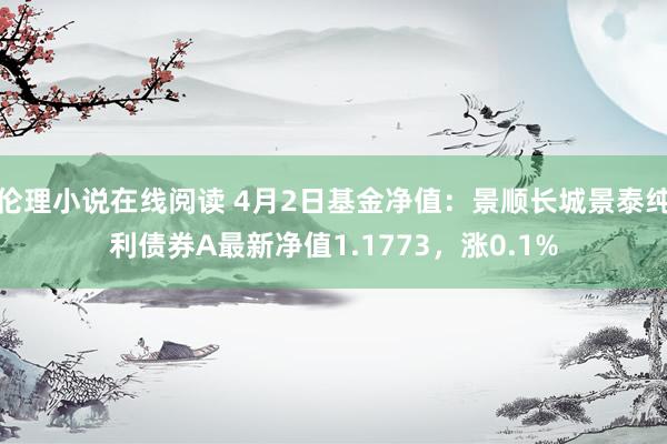 伦理小说在线阅读 4月2日基金净值：景顺长城景泰纯利债券A最新净值1.1773，涨0.1%