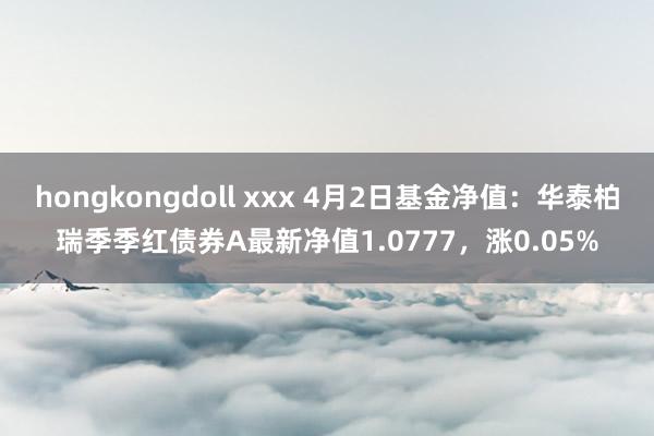 hongkongdoll xxx 4月2日基金净值：华泰柏瑞季季红债券A最新净值1.0777，涨0.05%