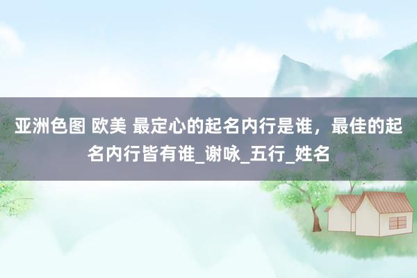 亚洲色图 欧美 最定心的起名内行是谁，最佳的起名内行皆有谁_谢咏_五行_姓名