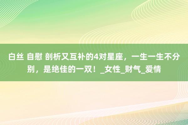 白丝 自慰 剖析又互补的4对星座，一生一生不分别，是绝佳的一双！_女性_财气_爱情