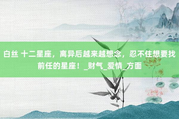 白丝 十二星座，离异后越来越想念，忍不住想要找前任的星座！_财气_爱情_方面