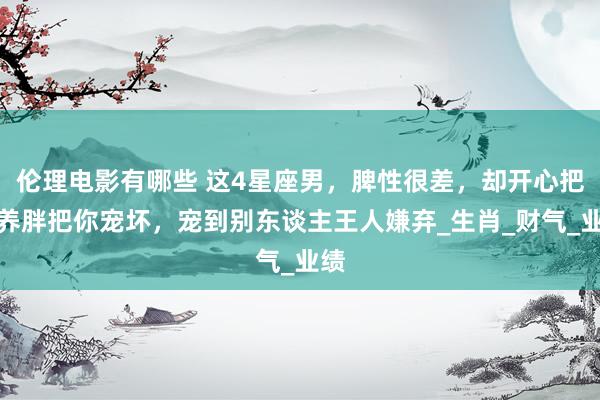 伦理电影有哪些 这4星座男，脾性很差，却开心把你养胖把你宠坏，宠到别东谈主王人嫌弃_生肖_财气_业绩