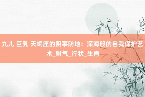 九儿 巨乳 天蝎座的阴事防地：深海般的自我保护艺术_财气_行状_生肖