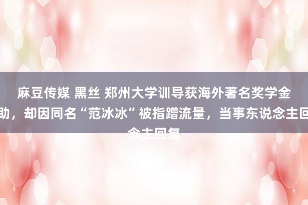 麻豆传媒 黑丝 郑州大学训导获海外著名奖学金资助，却因同名“范冰冰”被指蹭流量，当事东说念主回复