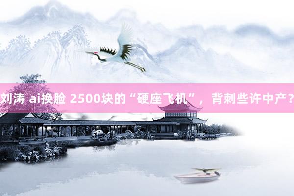 刘涛 ai换脸 2500块的“硬座飞机”，背刺些许中产？