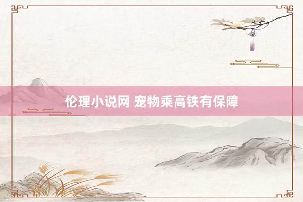 伦理小说网 宠物乘高铁有保障