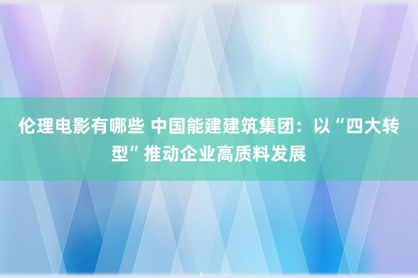 伦理电影有哪些 中国能建建筑集团：以“四大转型”推动企业高质料发展