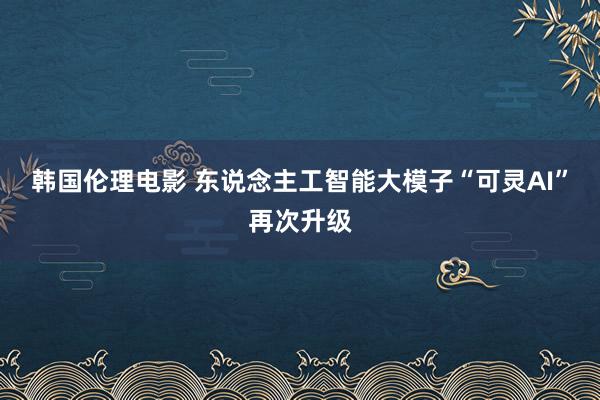 韩国伦理电影 东说念主工智能大模子“可灵AI”再次升级