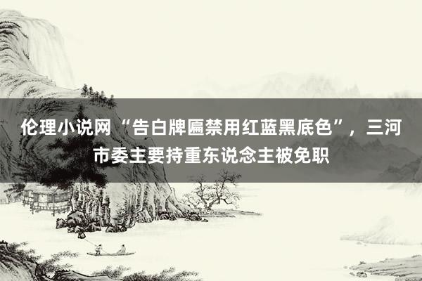 伦理小说网 “告白牌匾禁用红蓝黑底色”，三河市委主要持重东说念主被免职